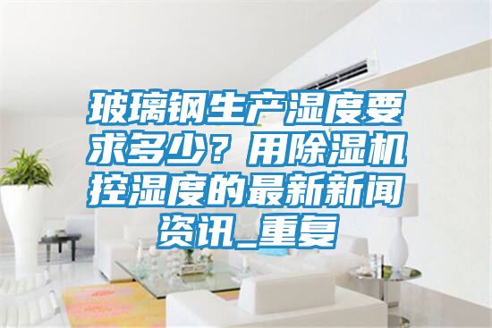 玻璃钢生产湿度要求多少？用除湿机控湿度的最新新闻资讯_重复