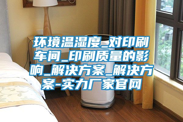 环境温湿度_对印刷车间_印刷质量的影响_解决方案_解决方案-实力厂家官网