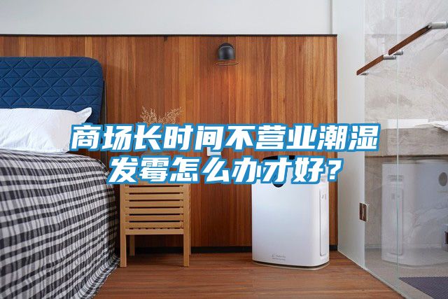 商场长时间不营业潮湿发霉怎么办才好？