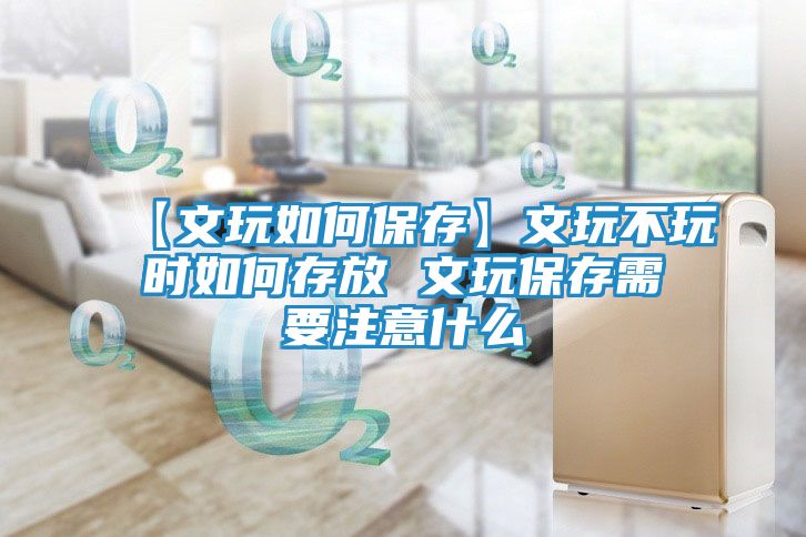 【文玩如何保存】文玩不玩时如何存放 文玩保存需要注意什么