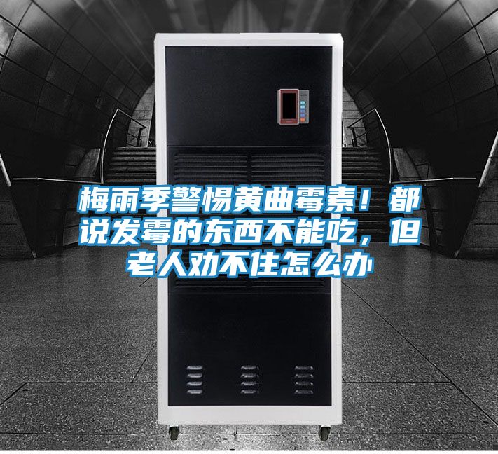 梅雨季警惕黄曲霉素!都说发霉的东西不能吃,但老人劝不住怎么办