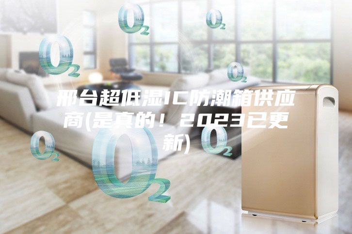 邢台超低湿IC防潮箱供应商(是真的！2023已更新)