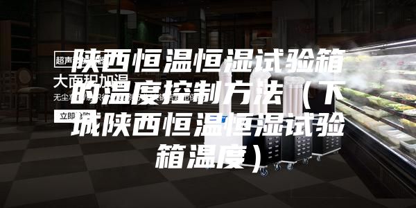 陕西恒温恒湿试验箱的温度控制方法(下城陕西恒温恒湿试验箱温度)
