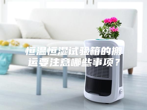 恒温恒湿试验箱的搬运要注意哪些事项？