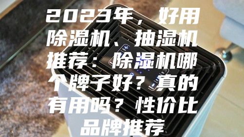 2023年，好用除湿机、抽湿机推荐：除湿机哪个牌子好？真的有用吗？性价比品牌推荐