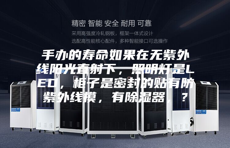 手办的寿命如果在无紫外线阳光直射下,照明灯是LED,柜子是密封的贴有防紫外线摸,有除湿器,?