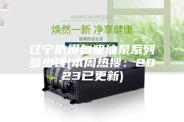 辽宁防爆自吸油泵系列多少钱(本周热搜：2023已更新)
