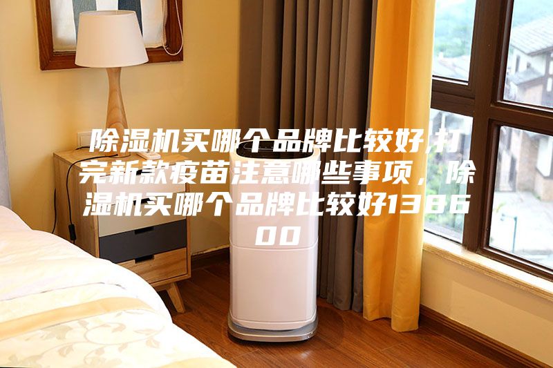 除湿机买哪个品牌比较好,打完新款疫苗注意哪些事项，除湿机买哪个品牌比较好138600