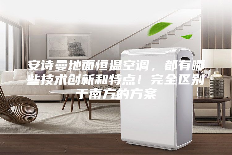 安诗曼地面恒温空调,都有哪些技术创新和特点!完全区别于南方的方案