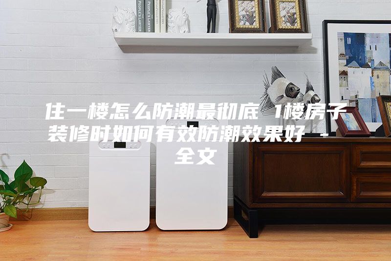 住一楼怎么防潮最彻底 1楼房子装修时如何有效防潮效果好 - 全文