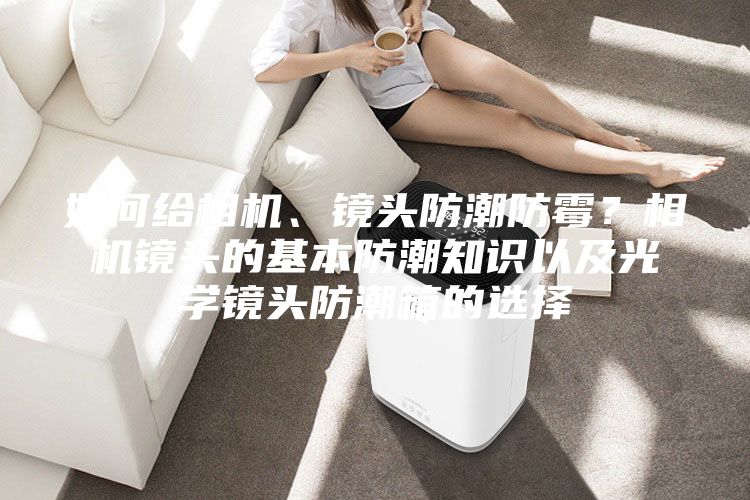 如何给相机、镜头防潮防霉？相机镜头的基本防潮知识以及光学镜头防潮箱的选择