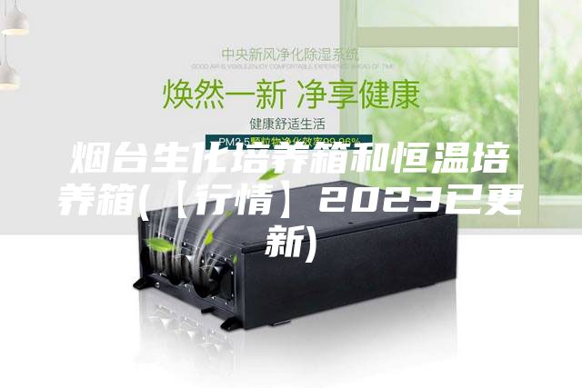 烟台生化培养箱和恒温培养箱(【行情】2023已更新)