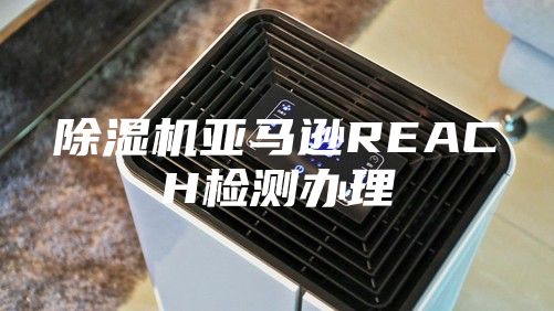 除湿机亚马逊REACH检测办理