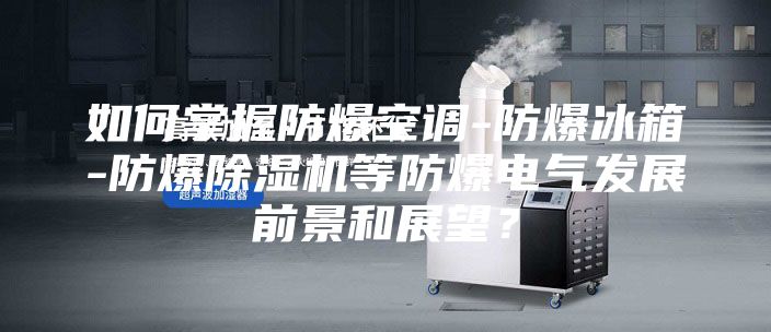 如何掌握防爆空调-防爆冰箱-防爆除湿机等防爆电气发展前景和展望？