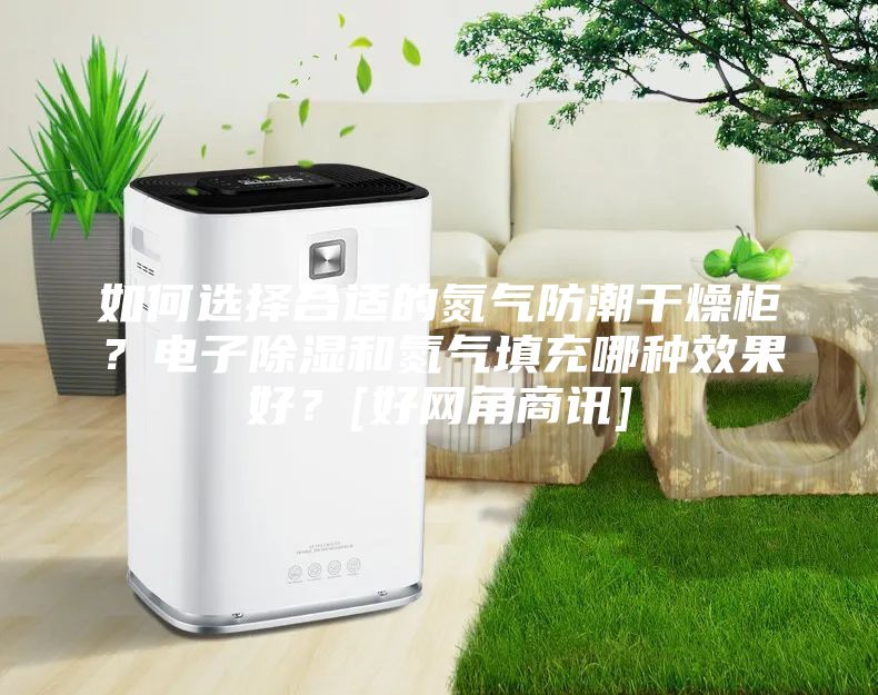 如何选择合适的氮气防潮干燥柜？电子除湿和氮气填充哪种效果好？[好网角商讯]