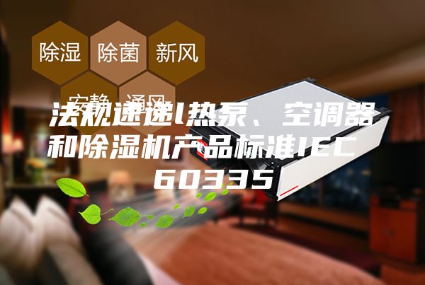 法规速递l热泵、空调器和除湿机产品标准IEC 60335