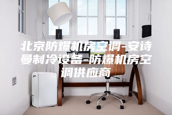 北京防爆机房空调-安诗曼制冷设备-防爆机房空调供应商