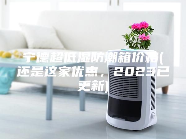 宁德超低湿防潮箱价格(还是这家优惠，2023已更新)