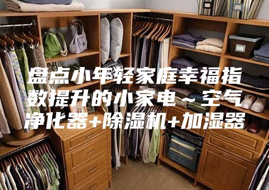 盘点小年轻家庭幸福指数提升的小家电～空气净化器+除湿机+加湿器