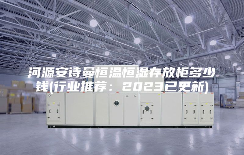 河源安诗曼恒温恒湿存放柜多少钱(行业推荐：2023已更新)
