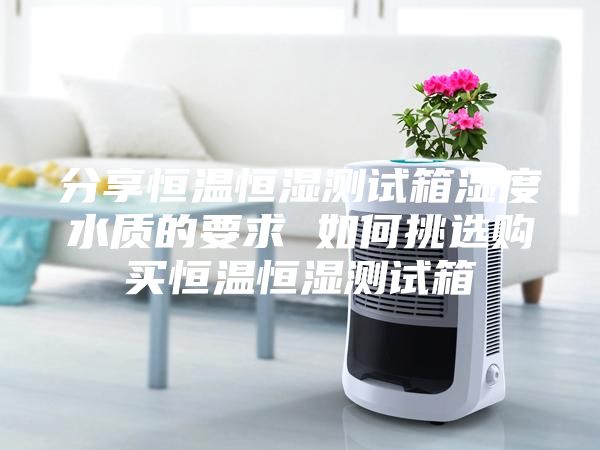 分享恒温恒湿测试箱湿度水质的要求 如何挑选购买恒温恒湿测试箱