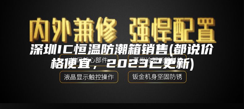 深圳IC恒温防潮箱销售(都说价格便宜，2023已更新)