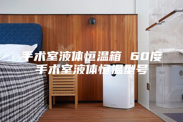 手术室液体恒温箱 60度手术室液体恒温型号