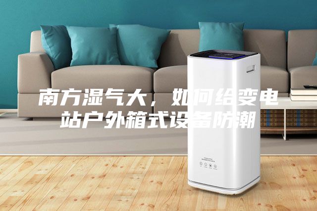南方湿气大，如何给变电站户外箱式设备防潮