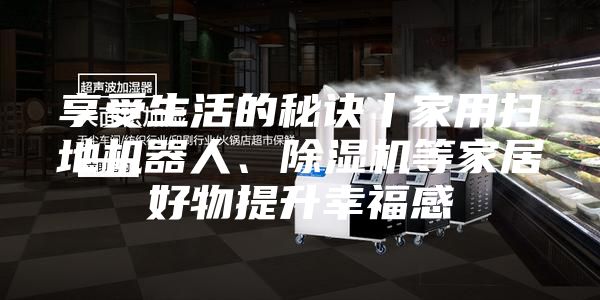 享受生活的秘诀丨家用扫地机器人、除湿机等家居好物提升幸福感