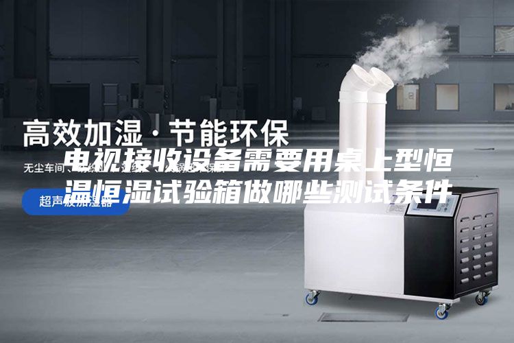 电视接收设备需要用桌上型恒温恒湿试验箱做哪些测试条件