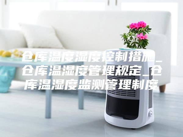 仓库温度湿度控制措施_仓库温湿度管理规定_仓库温湿度监测管理制度