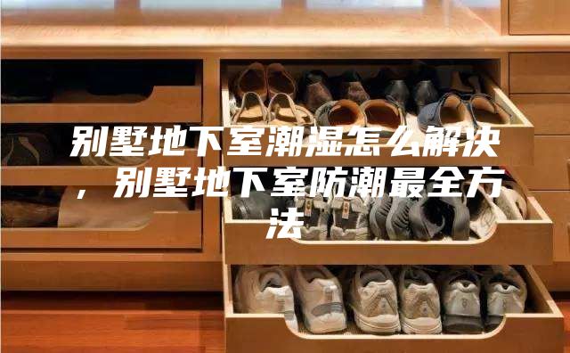 别墅地下室潮湿怎么解决，别墅地下室防潮最全方法