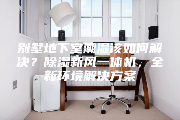 别墅地下室潮湿该如何解决？除湿新风一体机，全新环境解决方案