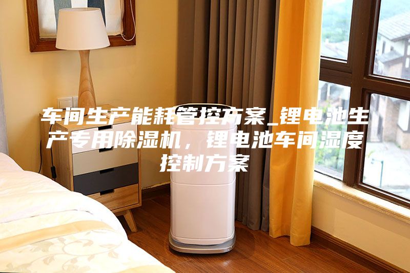车间生产能耗管控方案_锂电池生产专用除湿机，锂电池车间湿度控制方案