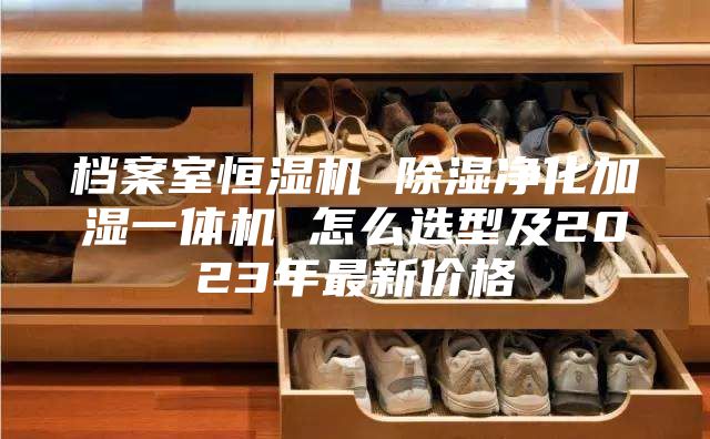 档案室恒湿机 除湿净化加湿一体机 怎么选型及2023年最新价格