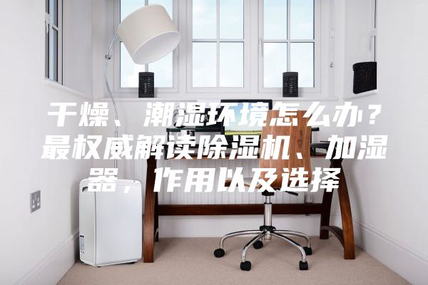 干燥、潮湿环境怎么办？最权威解读除湿机、加湿器，作用以及选择