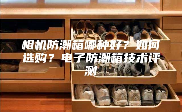 相机防潮箱哪种好？如何选购？电子防潮箱技术评测