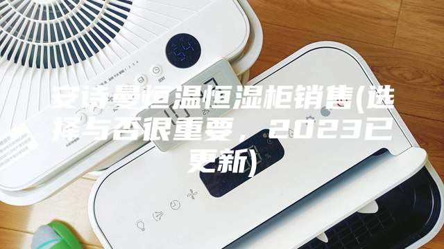安诗曼恒温恒湿柜销售(选择与否很重要，2023已更新)