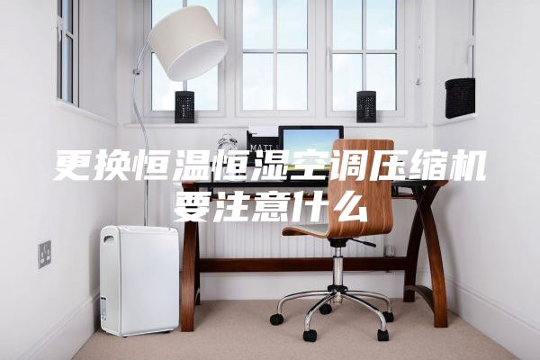 更换恒温恒湿空调压缩机要注意什么