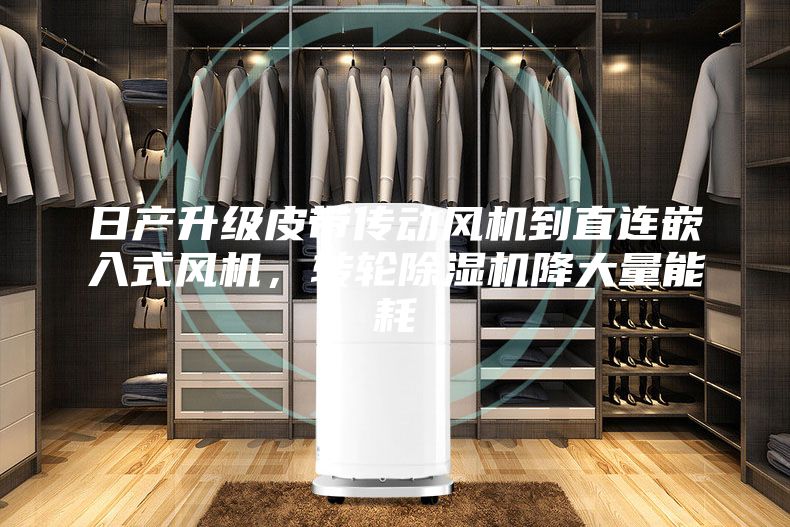 日产升级皮带传动风机到直连嵌入式风机，转轮除湿机降大量能耗