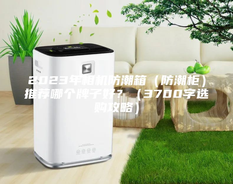 2023年相机防潮箱（防潮柜）推荐哪个牌子好？（3700字选购攻略）