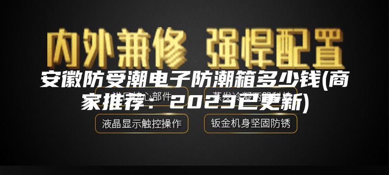 安徽防受潮电子防潮箱多少钱(商家推荐：2023已更新)