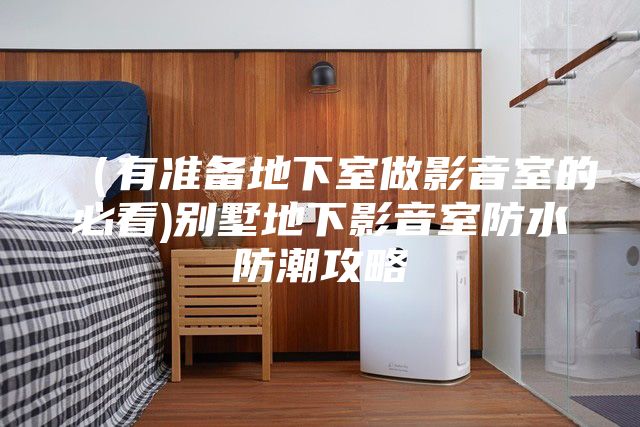 （有准备地下室做影音室的必看)别墅地下影音室防水防潮攻略